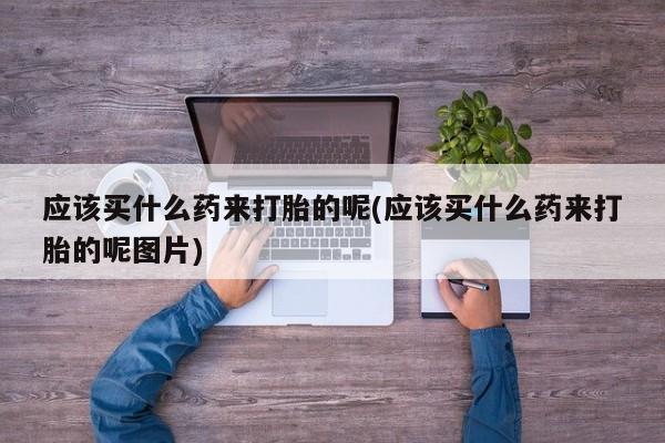 网上打胎药专卖微信应该买什么药来打胎的呢(应该买什么药来打胎的呢图片)