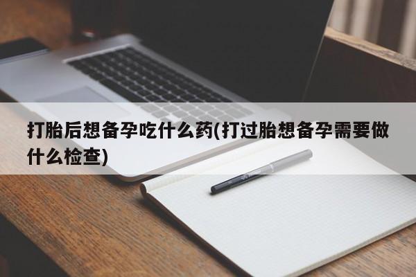 网上打胎药专卖微信打胎后想备孕吃什么药(打过胎想备孕需要做什么检查)