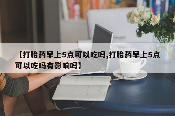 网上打胎药专卖微信【打胎药早上5点可以吃吗,打胎药早上5点可以吃吗有影响吗】