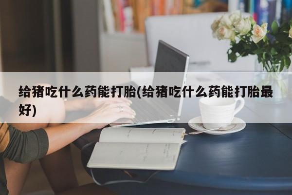 网上打胎药专卖微信给猪吃什么药能打胎(给猪吃什么药能打胎最好)