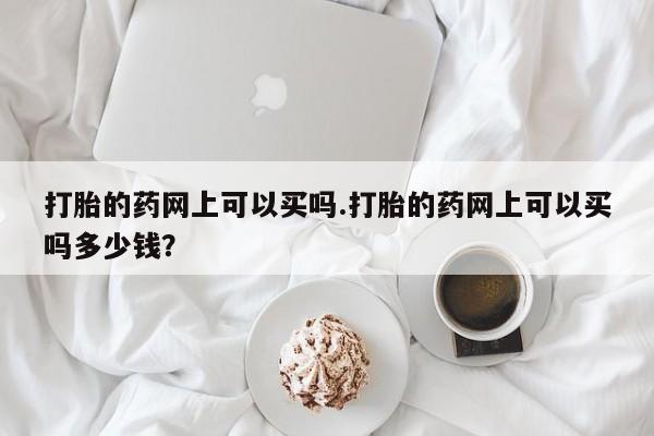 网上打胎药专卖微信打胎的药网上可以买吗.打胎的药网上可以买吗多少钱？