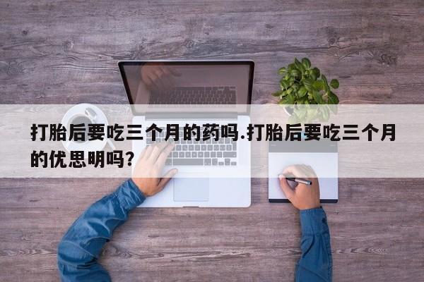 网上打胎药专卖微信打胎后要吃三个月的药吗.打胎后要吃三个月的优思明吗？