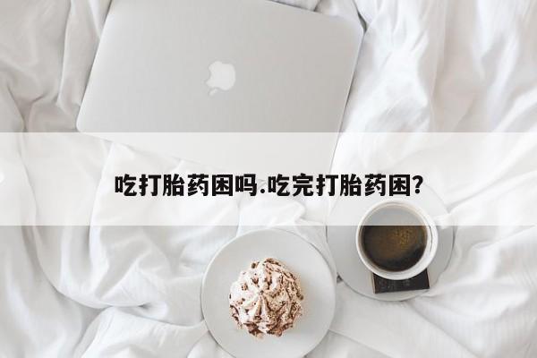 网上打胎药专卖微信吃打胎药困吗.吃完打胎药困？