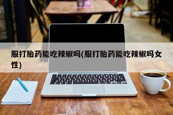 网上打胎药专卖微信服打胎药能吃辣椒吗(服打胎药能吃辣椒吗女性)