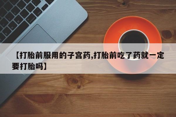 网上打胎药专卖微信【打胎前服用的子宫药,打胎前吃了药就一定要打胎吗】