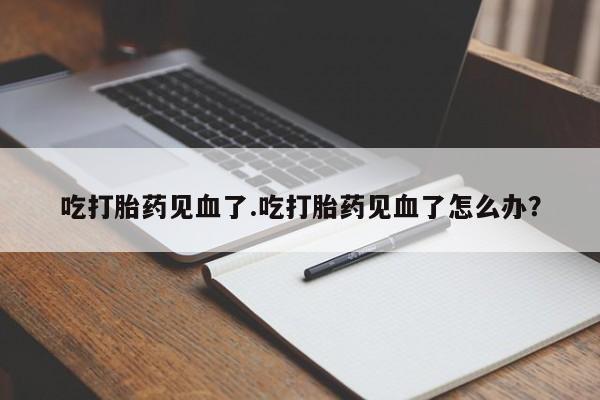 网上打胎药专卖微信吃打胎药见血了.吃打胎药见血了怎么办？