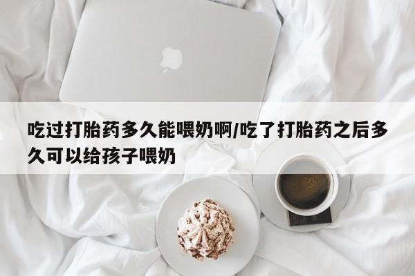 网上打胎药专卖微信吃过打胎药多久能喂奶啊/吃了打胎药之后多久可以给孩子喂奶