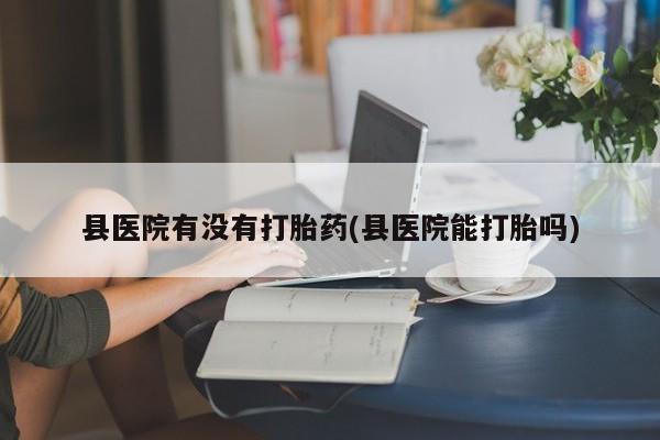 网上打胎药专卖微信县医院有没有打胎药(县医院能打胎吗)
