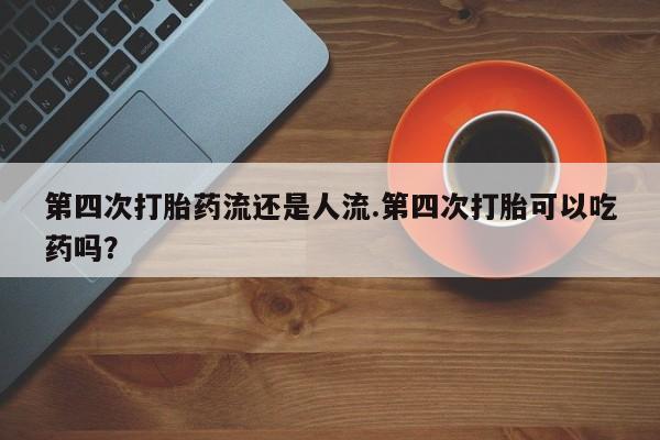 网上打胎药专卖微信第四次打胎药流还是人流.第四次打胎可以吃药吗?