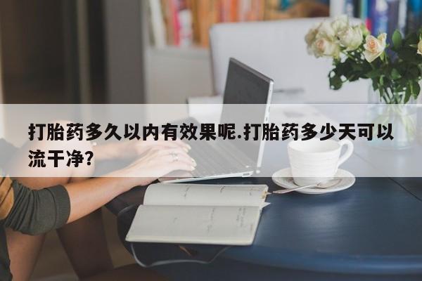 网上打胎药专卖微信打胎药多久以内有效果呢.打胎药多少天可以流干净?