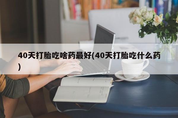 网上打胎药专卖微信40天打胎吃啥药最好(40天打胎吃什么药)