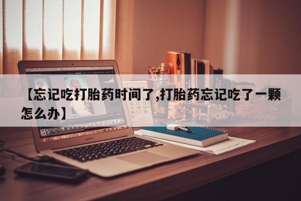 网上打胎药专卖微信【忘记吃打胎药时间了,打胎药忘记吃了一颗怎么办】