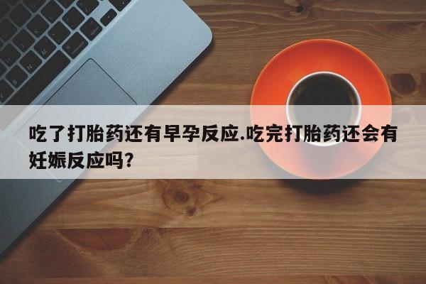 网上打胎药专卖微信吃了打胎药还有早孕反应.吃完打胎药还会有妊娠反应吗？