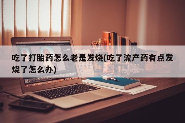 网上打胎药专卖微信吃了打胎药怎么老是发烧(吃了流产药有点发烧了怎么办)