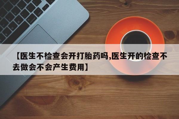网上打胎药专卖微信【医生不检查会开打胎药吗,医生开的检查不去做会不会产生费用】