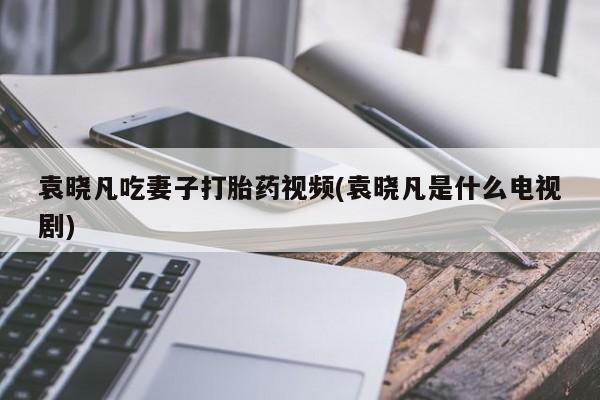 网上打胎药专卖微信袁晓凡吃妻子打胎药视频(袁晓凡是什么电视剧)