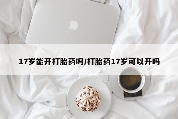 网上打胎药专卖微信17岁能开打胎药吗/打胎药17岁可以开吗