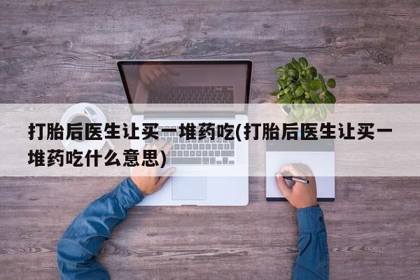 网上打胎药专卖微信打胎后医生让买一堆药吃(打胎后医生让买一堆药吃什么意思)