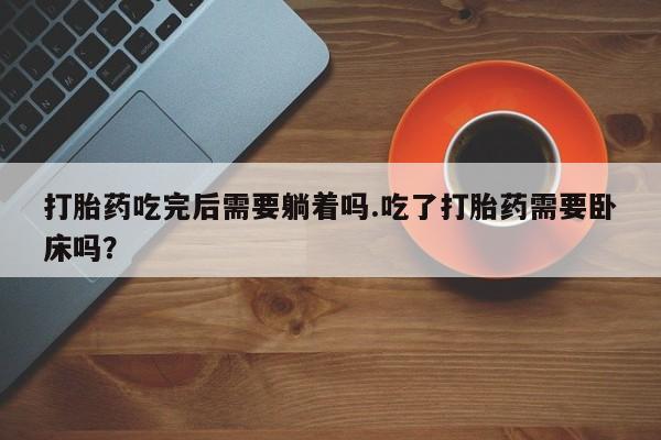网上打胎药专卖微信打胎药吃完后需要躺着吗.吃了打胎药需要卧床吗？