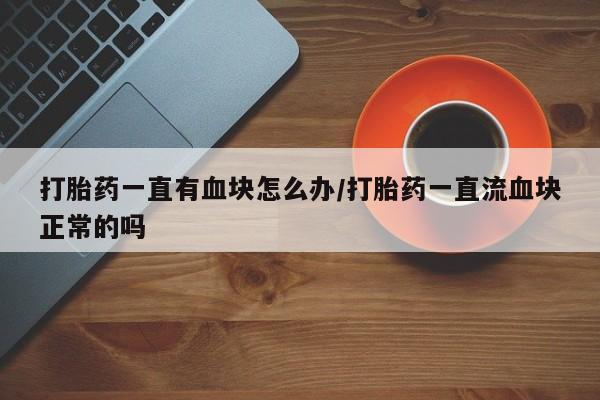 网上打胎药专卖微信打胎药一直有血块怎么办/打胎药一直流血块正常的吗