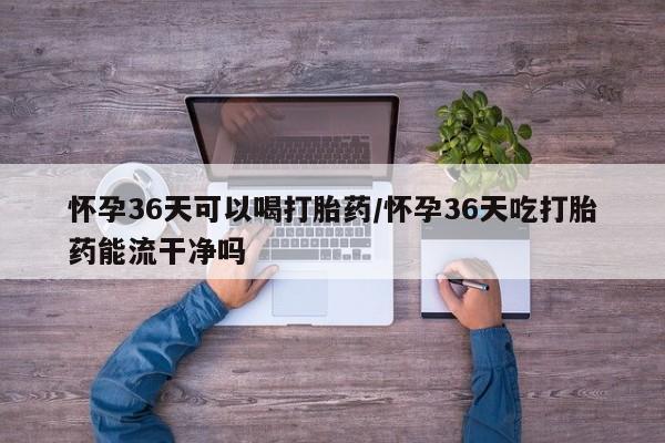 网上打胎药专卖微信怀孕36天可以喝打胎药/怀孕36天吃打胎药能流干净吗