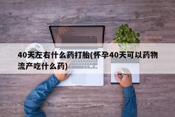 网上打胎药专卖微信40天左右什么药打胎(怀孕40天可以药物流产吃什么药)