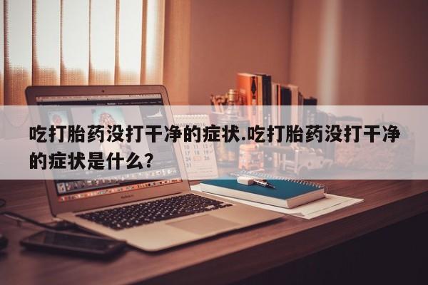 网上打胎药专卖微信吃打胎药没打干净的症状.吃打胎药没打干净的症状是什么？