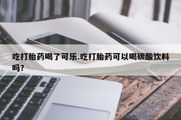 网上打胎药专卖微信吃打胎药喝了可乐.吃打胎药可以喝碳酸饮料吗？
