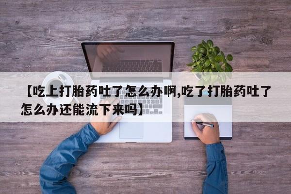 网上打胎药专卖微信【吃上打胎药吐了怎么办啊,吃了打胎药吐了怎么办还能流下来吗】