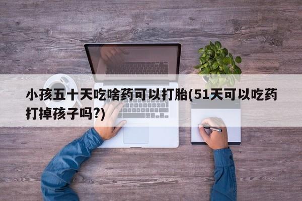 网上打胎药专卖微信小孩五十天吃啥药可以打胎(51天可以吃药打掉孩子吗?)