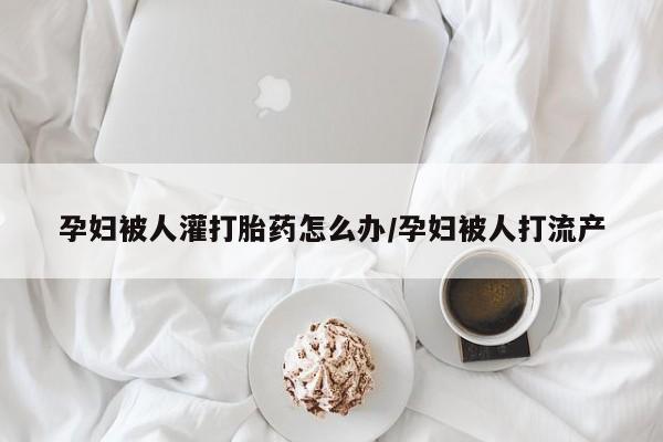 网上打胎药专卖微信孕妇被人灌打胎药怎么办/孕妇被人打流产