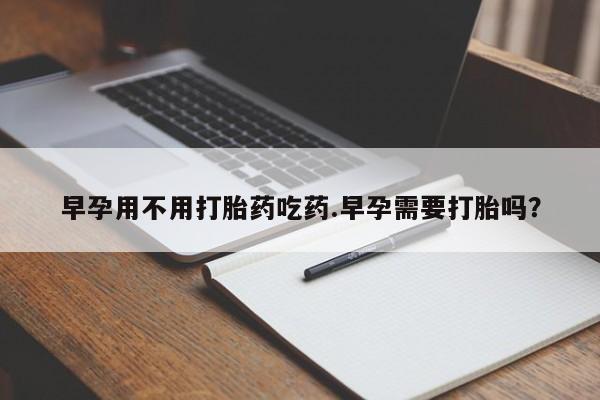 网上打胎药专卖微信早孕用不用打胎药吃药.早孕需要打胎吗？