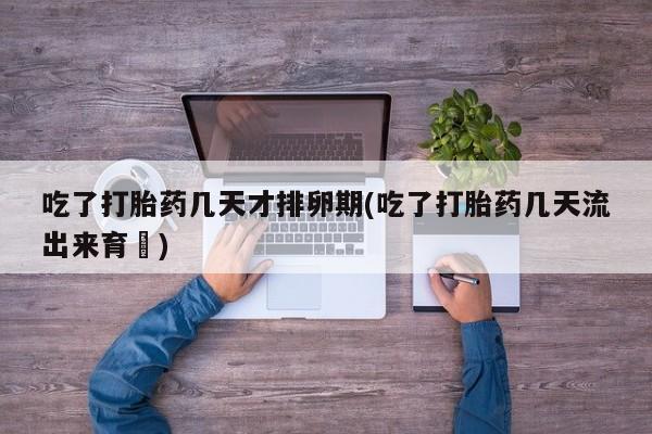 网上打胎药专卖微信吃了打胎药几天才排卵期(吃了打胎药几天流出来育蘘)