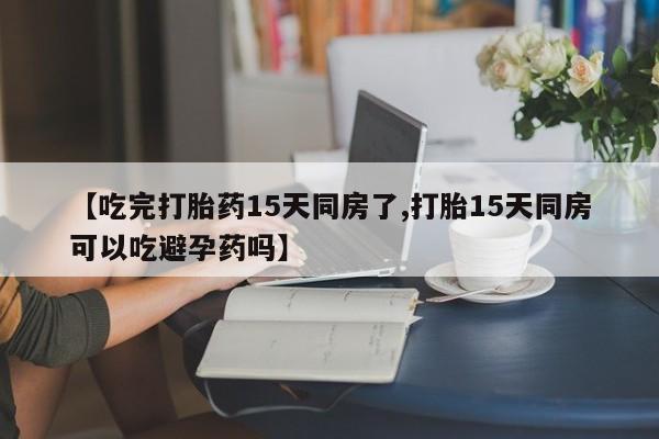 网上打胎药专卖微信【吃完打胎药15天同房了,打胎15天同房可以吃避孕药吗】