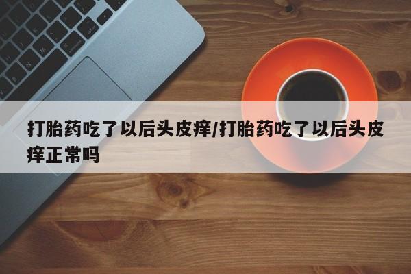 网上打胎药专卖微信打胎药吃了以后头皮痒/打胎药吃了以后头皮痒正常吗