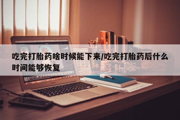 网上打胎药专卖微信吃完打胎药啥时候能下来/吃完打胎药后什么时间能够恢复