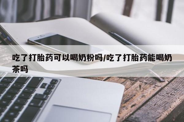 网上打胎药专卖微信吃了打胎药可以喝奶粉吗/吃了打胎药能喝奶茶吗