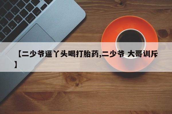 网上打胎药专卖微信【二少爷逼丫头喝打胎药,二少爷 大哥训斥】