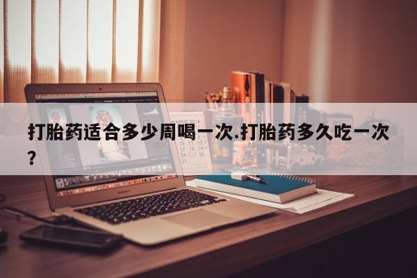 网上打胎药专卖微信打胎药适合多少周喝一次.打胎药多久吃一次？