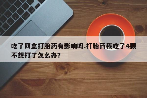 网上打胎药专卖微信吃了四盒打胎药有影响吗.打胎药我吃了4颗不想打了怎么办？