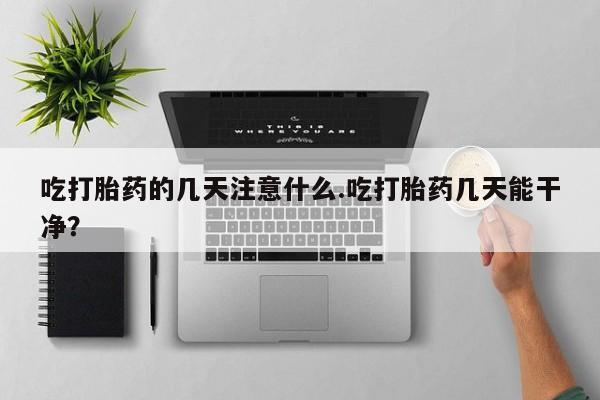 网上打胎药专卖微信吃打胎药的几天注意什么.吃打胎药几天能干净？