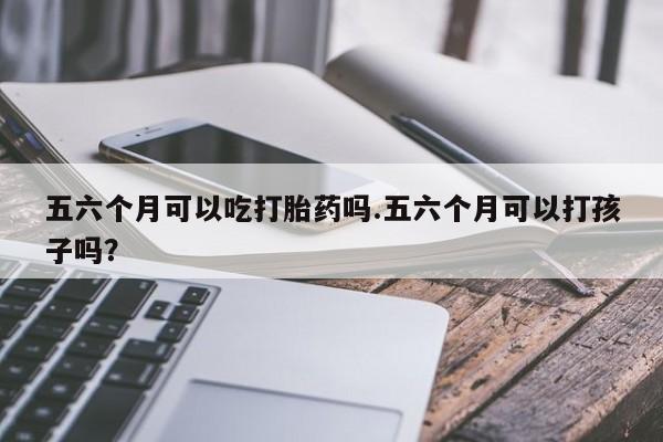 网上打胎药专卖微信五六个月可以吃打胎药吗.五六个月可以打孩子吗？
