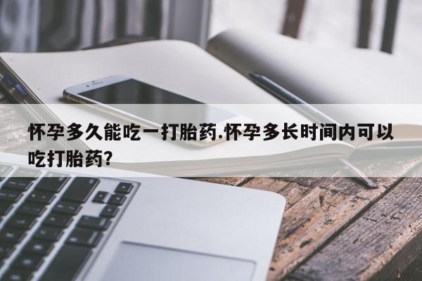 网上打胎药专卖微信怀孕多久能吃一打胎药.怀孕多长时间内可以吃打胎药？