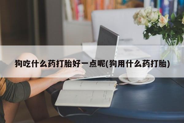 网上打胎药专卖微信狗吃什么药打胎好一点呢(狗用什么药打胎)