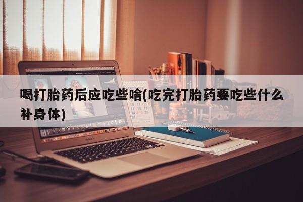 网上打胎药专卖微信喝打胎药后应吃些啥(吃完打胎药要吃些什么补身体)