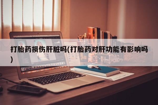 网上打胎药专卖微信打胎药损伤肝脏吗(打胎药对肝功能有影响吗)