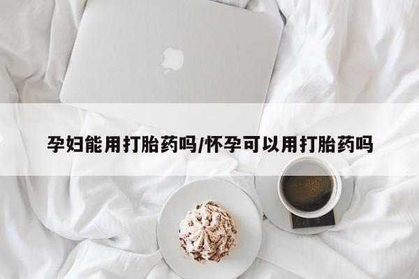 网上打胎药专卖微信孕妇能用打胎药吗/怀孕可以用打胎药吗