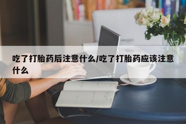 网上打胎药专卖微信吃了打胎药后注意什么/吃了打胎药应该注意什么