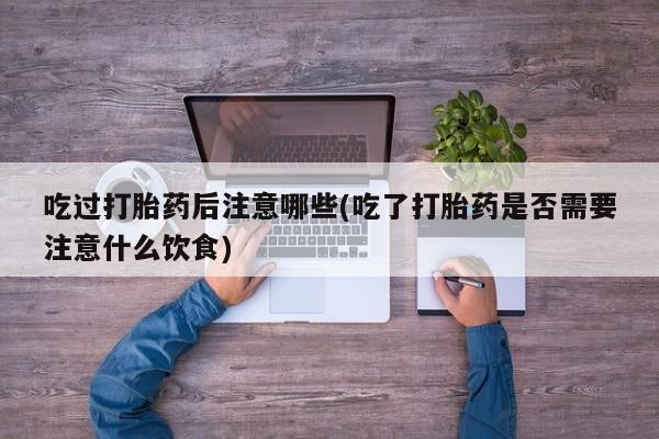网上打胎药专卖微信吃过打胎药后注意哪些(吃了打胎药是否需要注意什么饮食)