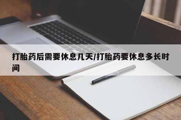 网上打胎药专卖微信打胎药后需要休息几天/打胎药要休息多长时间